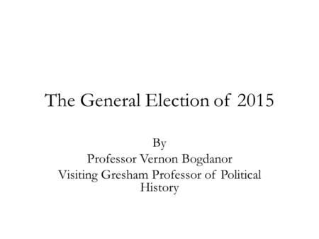 The General Election of 2015 By Professor Vernon Bogdanor Visiting Gresham Professor of Political History.