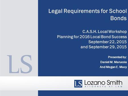 Legal Requirements for School Bonds C.A.S.H. Local Workshop Planning for 2016 Local Bond Success September 22, 2015 and September 29, 2015 Presented by:
