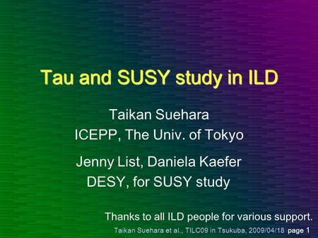Taikan Suehara et al., TILC09 in Tsukuba, 2009/04/18 page 1 Tau and SUSY study in ILD Taikan Suehara ICEPP, The Univ. of Tokyo Jenny List, Daniela Kaefer.