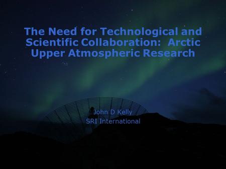 The Need for Technological and Scientific Collaboration: Arctic Upper Atmospheric Research John D Kelly SRI International.