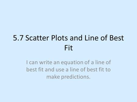 5.7 Scatter Plots and Line of Best Fit I can write an equation of a line of best fit and use a line of best fit to make predictions.