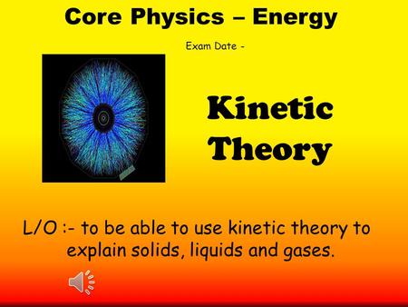 Core Physics – Energy L/O :- to be able to use kinetic theory to explain solids, liquids and gases. Kinetic Theory Exam Date -