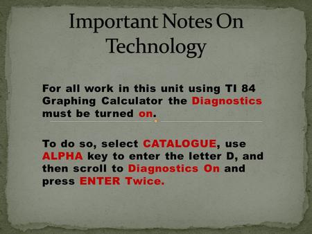 For all work in this unit using TI 84 Graphing Calculator the Diagnostics must be turned on. To do so, select CATALOGUE, use ALPHA key to enter the letter.