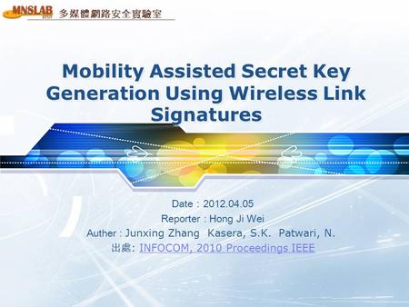 多媒體網路安全實驗室 Mobility Assisted Secret Key Generation Using Wireless Link Signatures Date：2012.04.05 Reporter : Hong Ji Wei Auther : Junxing Zhang Kasera,
