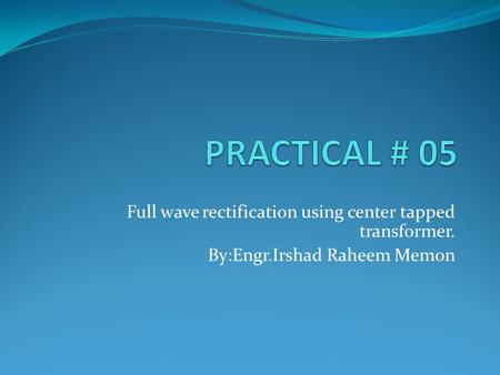 PRACTICAL # 05 Full wave rectification using center tapped transformer. By:Engr.Irshad Raheem Memon.