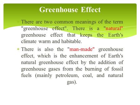  There are two common meanings of the term greenhouse effect. There is a natural greenhouse effect that keeps the Earth's climate warm and habitable.