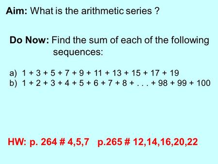 Aim: What is the arithmetic series ? Do Now: Find the sum of each of the following sequences: a) 1 + 3 + 5 + 7 + 9 + 11 + 13 + 15 + 17 + 19 b) 1 + 2 +