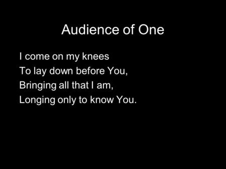 Audience of One I come on my knees To lay down before You, Bringing all that I am, Longing only to know You.