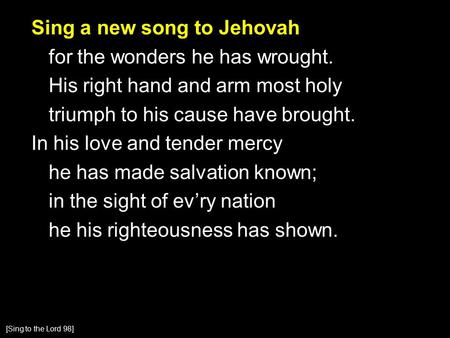 Sing a new song to Jehovah for the wonders he has wrought. His right hand and arm most holy triumph to his cause have brought. In his love and tender mercy.
