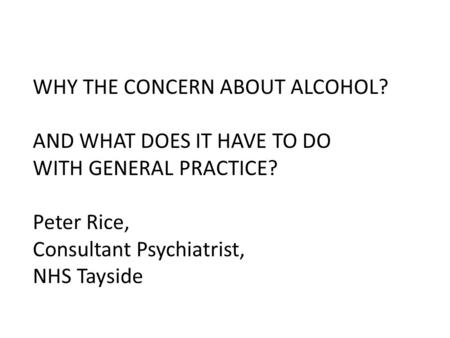 WHY THE CONCERN ABOUT ALCOHOL? AND WHAT DOES IT HAVE TO DO WITH GENERAL PRACTICE? Peter Rice, Consultant Psychiatrist, NHS Tayside.