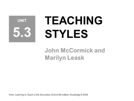 TEACHING STYLES John McCormick and Marilyn Leask From: Learning to Teach in the Secondary School 5th edition, Routledge © 2009 UNIT 5.3.