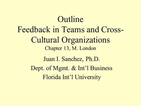 Outline Feedback in Teams and Cross- Cultural Organizations Chapter 13, M. London Juan I. Sanchez, Ph.D. Dept. of Mgmt. & Int’l Business Florida Int’l.