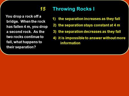 15 	Throwing Rocks I You drop a rock off a bridge. When the rock has fallen 4 m, you drop a second rock. As the two rocks continue to fall, what happens.