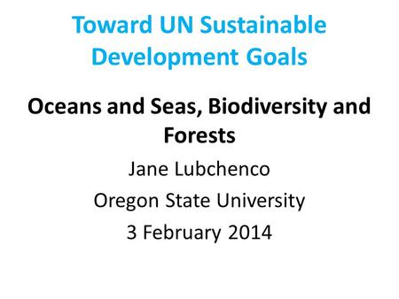 Toward UN Sustainable Development Goals Oceans and Seas, Biodiversity and Forests Jane Lubchenco Oregon State University 3 February 2014.