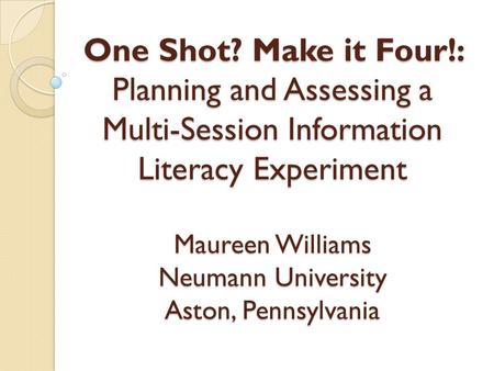 One Shot? Make it Four!: Planning and Assessing a Multi-Session Information Literacy Experiment Maureen Williams Neumann University Aston, Pennsylvania.