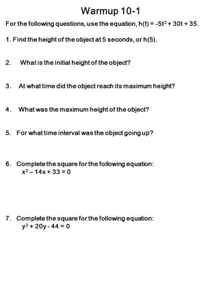 Warmup 10-1 For the following questions, use the equation, h(t) = -5t 2 + 30t + 35. 1. Find the height of the object at 5 seconds, or h(5). 2. What is.