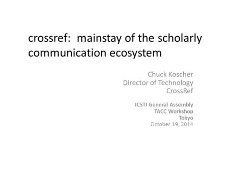 Chuck Koscher Director of Technology CrossRef ICSTI General Assembly TACC Workshop Tokyo October 19, 2014 crossref: mainstay of the scholarly communication.