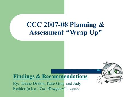 CCC 2007-08 Planning & Assessment “Wrap Up” Findings & Recommendations By: Diane Drebin, Kate Gray and Judy Redder (a.k.a.“The Wrappers”) 06/02/08.