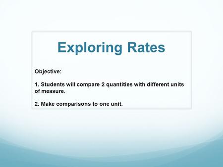 Exploring Rates Objective: 1. Students will compare 2 quantities with different units of measure. 2. Make comparisons to one unit.