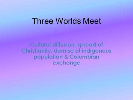 Three Worlds Meet Cultural diffusion, spread of Christianity, demise of indigenous population & Columbian exchange.