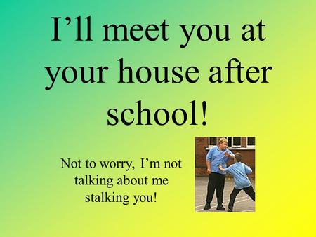 I’ll meet you at your house after school! Not to worry, I’m not talking about me stalking you!