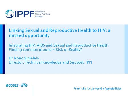 From choice, a world of possibilities Linking Sexual and Reproductive Health to HIV: a missed opportunity Integrating HIV/AIDS and Sexual and Reproductive.