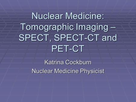 Nuclear Medicine: Tomographic Imaging – SPECT, SPECT-CT and PET-CT Katrina Cockburn Nuclear Medicine Physicist.