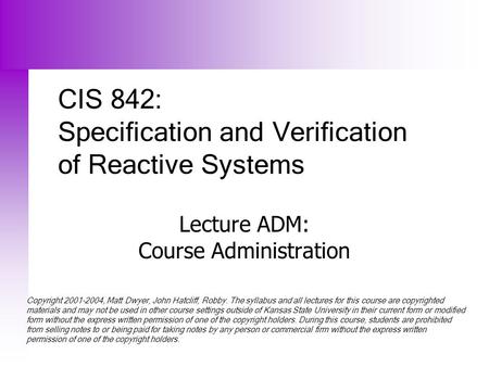 CIS 842: Specification and Verification of Reactive Systems Lecture ADM: Course Administration Copyright 2001-2004, Matt Dwyer, John Hatcliff, Robby. The.