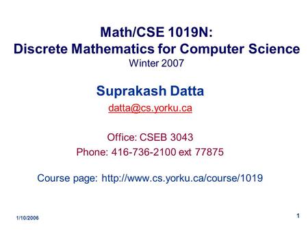 1/10/2006 1 Math/CSE 1019N: Discrete Mathematics for Computer Science Winter 2007 Suprakash Datta Office: CSEB 3043 Phone: 416-736-2100.