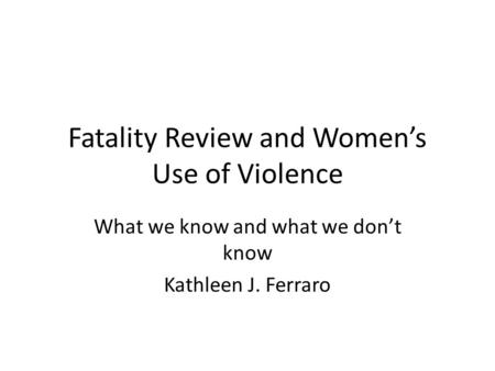Fatality Review and Women’s Use of Violence What we know and what we don’t know Kathleen J. Ferraro.