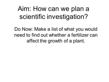 Aim: How can we plan a scientific investigation? Do Now: Make a list of what you would need to find out whether a fertilizer can affect the growth of a.