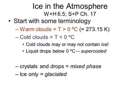 Ice in the Atmosphere W+H 6.5; S+P Ch. 17 Start with some terminology –Warm clouds = T > 0 ºC (= 273.15 K) –Cold clouds = T < 0 ºC Cold clouds may or may.