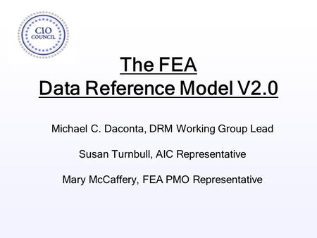 The FEA Data Reference Model V2.0 Michael C. Daconta, DRM Working Group Lead Susan Turnbull, AIC Representative Mary McCaffery, FEA PMO Representative.