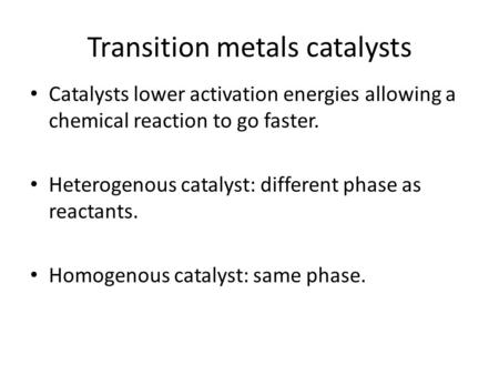 Transition metals catalysts Catalysts lower activation energies allowing a chemical reaction to go faster. Heterogenous catalyst: different phase as reactants.