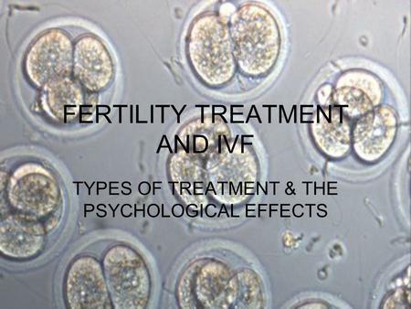 FERTILITY TREATMENT AND IVF TYPES OF TREATMENT & THE PSYCHOLOGICAL EFFECTS.