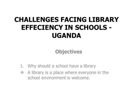 CHALLENGES FACING LIBRARY EFFECIENCY IN SCHOOLS - UGANDA Objectives 1.Why should a school have a library  A library is a place where everyone in the school.