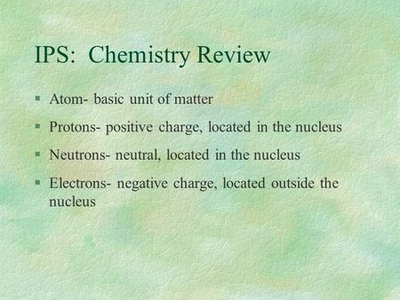 IPS: Chemistry Review §Atom- basic unit of matter §Protons- positive charge, located in the nucleus §Neutrons- neutral, located in the nucleus §Electrons-