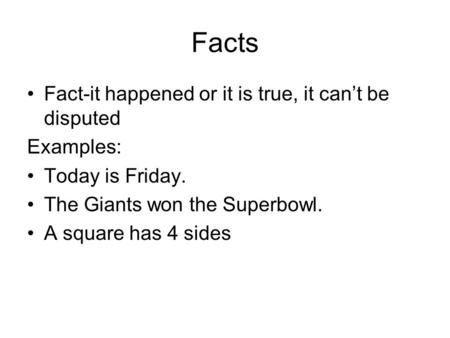 Facts Fact-it happened or it is true, it can’t be disputed Examples: Today is Friday. The Giants won the Superbowl. A square has 4 sides.