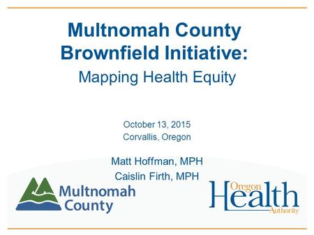 Multnomah County Brownfield Initiative: Mapping Health Equity October 13, 2015 Corvallis, Oregon Matt Hoffman, MPH Caislin Firth, MPH.