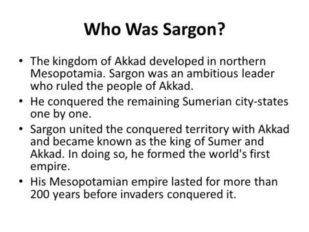 Who Was Sargon? The kingdom of Akkad developed in northern Mesopotamia. Sargon was an ambitious leader who ruled the people of Akkad. He conquered the.