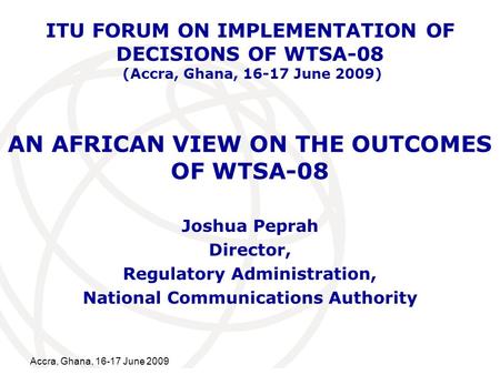 International Telecommunication Union Accra, Ghana, 16-17 June 2009 AN AFRICAN VIEW ON THE OUTCOMES OF WTSA-08 Joshua Peprah Director, Regulatory Administration,