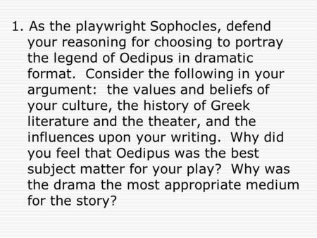 1. As the playwright Sophocles, defend your reasoning for choosing to portray the legend of Oedipus in dramatic format. Consider the following in your.