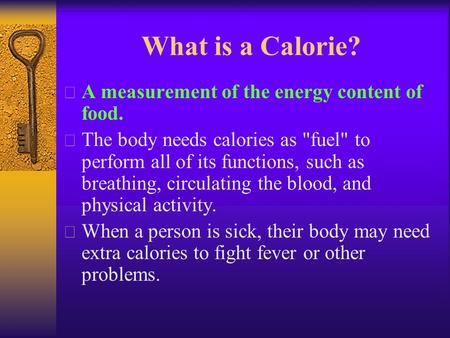 What is a Calorie?  A measurement of the energy content of food.  The body needs calories as fuel to perform all of its functions, such as breathing,