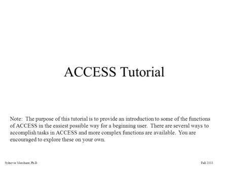 Fall 2003Sylnovie Merchant, Ph.D. ACCESS Tutorial Note: The purpose of this tutorial is to provide an introduction to some of the functions of ACCESS in.