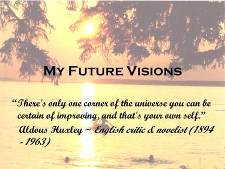 My Future Visions “There's only one corner of the universe you can be certain of improving, and that's your own self.” Aldous Huxley ~ English critic &