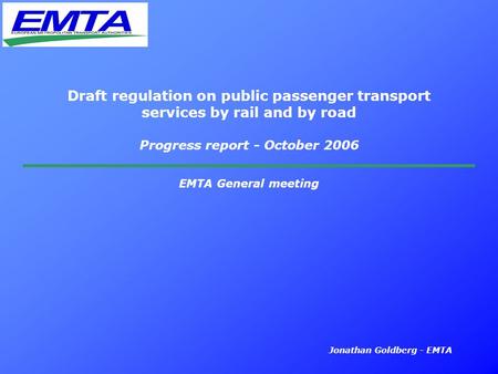 Jonathan Goldberg - EMTA Draft regulation on public passenger transport services by rail and by road Progress report - October 2006 EMTA General meeting.