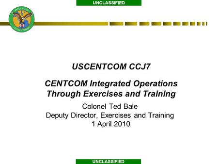 UNCLASSIFIED USCENTCOM CCJ7 CENTCOM Integrated Operations Through Exercises and Training Colonel Ted Bale Deputy Director, Exercises and Training 1 April.
