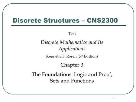 1 Discrete Structures – CNS2300 Text Discrete Mathematics and Its Applications Kenneth H. Rosen (5 th Edition) Chapter 3 The Foundations: Logic and Proof,