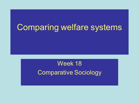 Comparing welfare systems Week 18 Comparative Sociology.