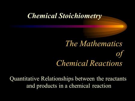 The Mathematics of Chemical Reactions Chemical Stoichiometry Quantitative Relationships between the reactants and products in a chemical reaction.